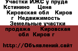 Участки ИЖС у пруда (Кстинино) › Цена ­ 130 000 - Кировская обл., Киров г. Недвижимость » Земельные участки продажа   . Кировская обл.,Киров г.